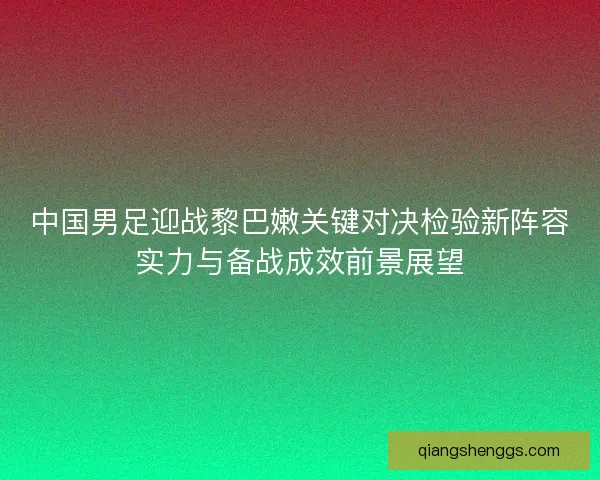 中国男足迎战黎巴嫩关键对决检验新阵容实力与备战成效前景展望 中国男足迎战黎巴嫩关键对决检验新阵容实力与备战成效前景展望