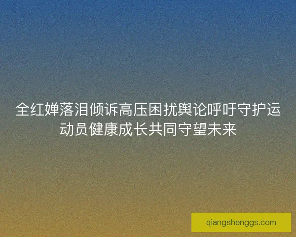 全红婵落泪倾诉高压困扰舆论呼吁守护运动员健康成长共同守望未来
