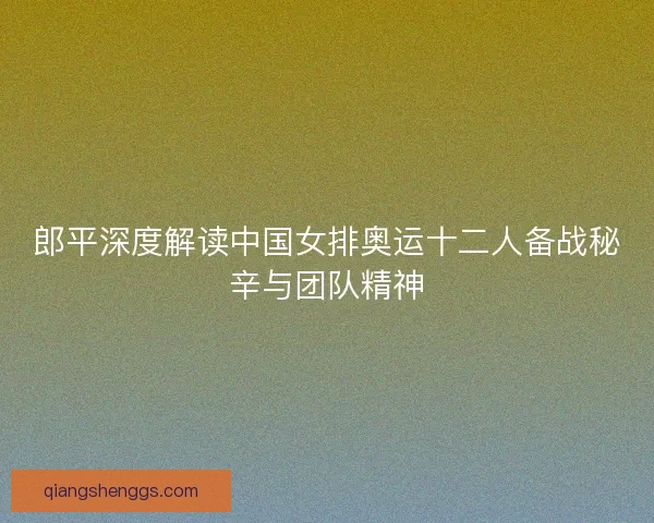 郎平深度解读中国女排奥运十二人备战秘辛与团队精神