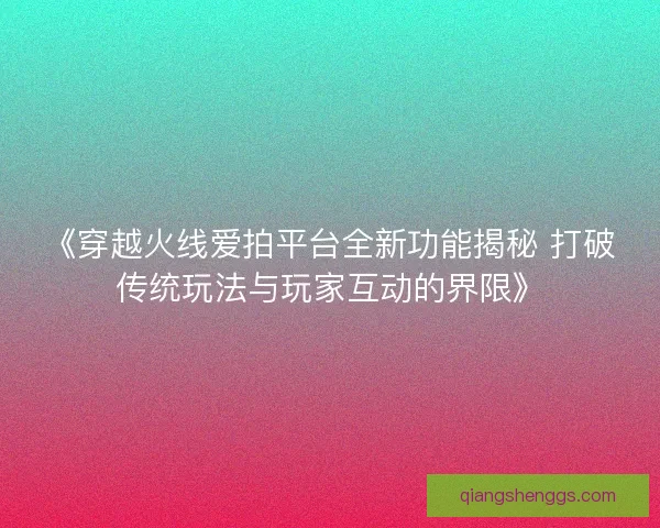 《穿越火线爱拍平台全新功能揭秘 打破传统玩法与玩家互动的界限》 《穿越火线爱拍平台全新功能揭秘 打破传统玩法与玩家互动的界限》