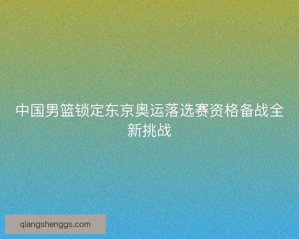 中国男篮锁定东京奥运落选赛资格备战全新挑战 中国男篮锁定东京奥运落选赛资格备战全新挑战