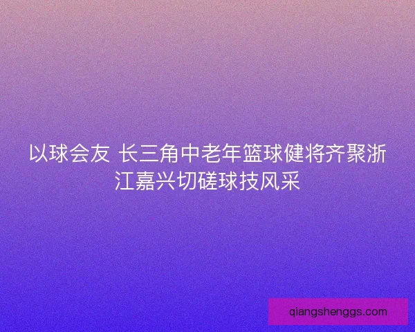 以球会友 长三角中老年篮球健将齐聚浙江嘉兴切磋球技风采 以球会友 长三角中老年篮球健将齐聚浙江嘉兴切磋球技风采