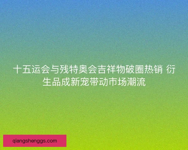 十五运会与残特奥会吉祥物破圈热销 衍生品成新宠带动市场潮流