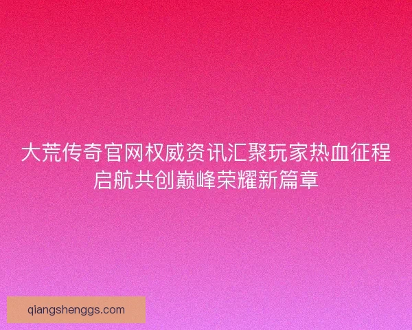 大荒传奇官网权威资讯汇聚玩家热血征程启航共创巅峰荣耀新篇章