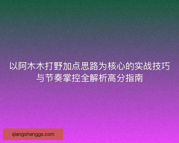 以阿木木打野加点思路为核心的实战技巧与节奏掌控全解析高分指南 以阿木木打野加点思路为核心的实战技巧与节奏掌控全解析高分指南