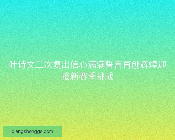 叶诗文二次复出信心满满誓言再创辉煌迎接新赛季挑战