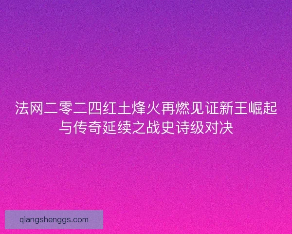 法网二零二四红土烽火再燃见证新王崛起与传奇延续之战史诗级对决