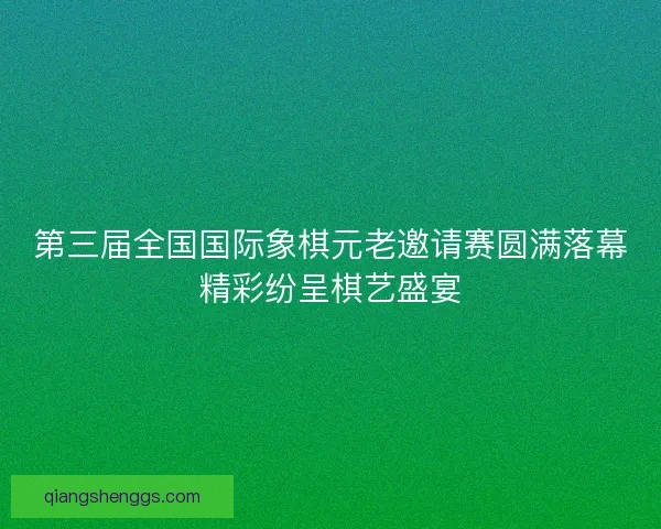 第三届全国国际象棋元老邀请赛圆满落幕精彩纷呈棋艺盛宴