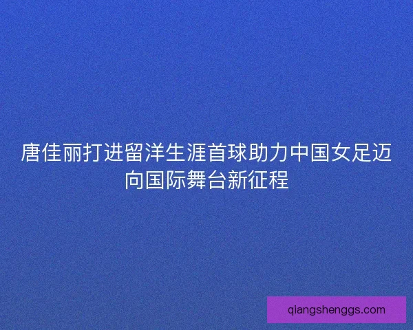 唐佳丽打进留洋生涯首球助力中国女足迈向国际舞台新征程