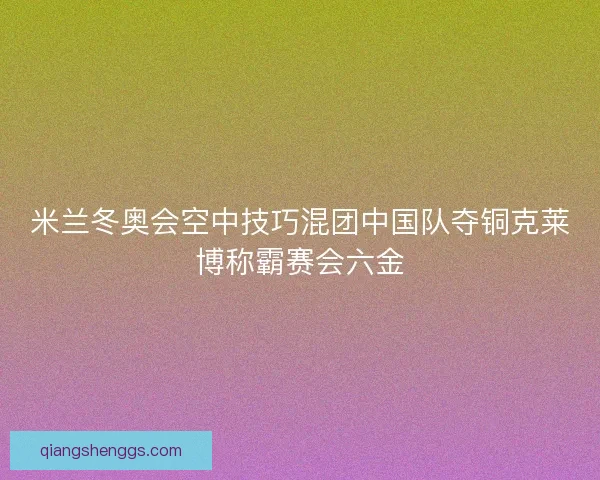 米兰冬奥会空中技巧混团中国队夺铜克莱博称霸赛会六金
