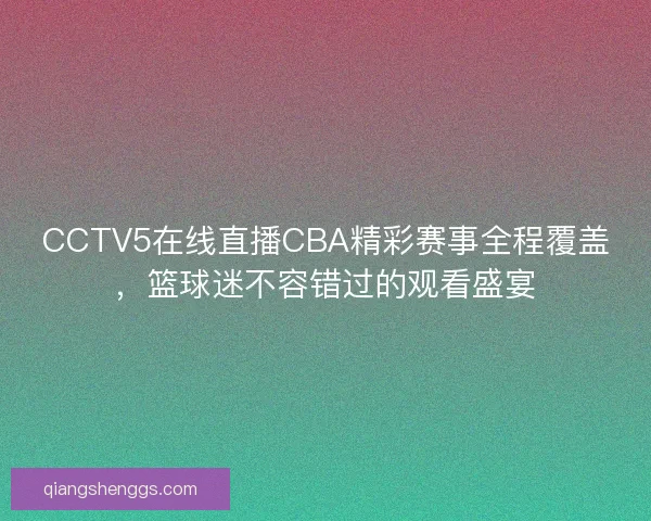 CCTV5在线直播CBA精彩赛事全程覆盖，篮球迷不容错过的观看盛宴
