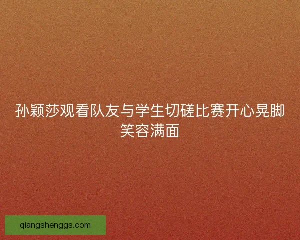 孙颖莎观看队友与学生切磋比赛开心晃脚笑容满面