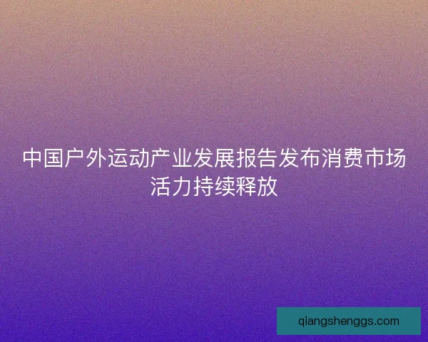 中国户外运动产业发展报告发布消费市场活力持续释放 中国户外运动产业发展报告发布消费市场活力持续释放