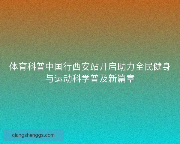 体育科普中国行西安站开启助力全民健身与运动科学普及新篇章 体育科普中国行西安站开启助力全民健身与运动科学普及新篇章