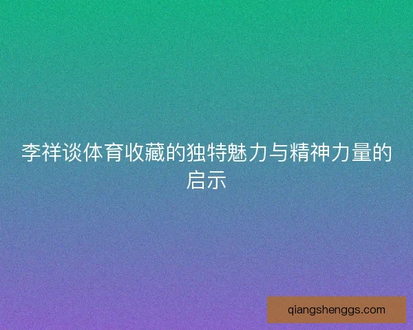 李祥谈体育收藏的独特魅力与精神力量的启示 李祥谈体育收藏的独特魅力与精神力量的启示